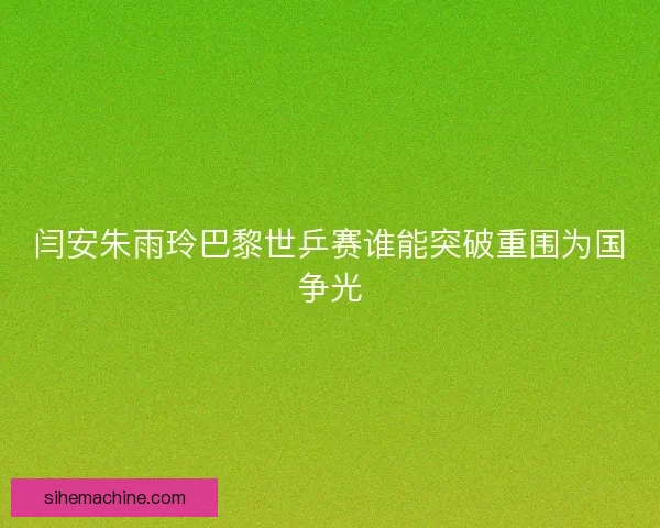闫安朱雨玲巴黎世乒赛谁能突破重围为国争光