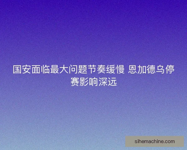 国安面临最大问题节奏缓慢 恩加德乌停赛影响深远